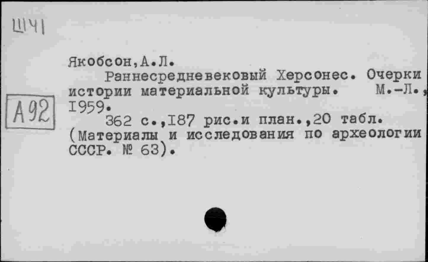 ﻿А92
Якобсон,А.Л.
Раннесредневековый Херсонес. Очерки истории материальной культуры. М.-Л. 1959.	л „
362 с.,187 рис.и план.,20 табл. (Материалы и исследования по археологии СССР. № 63).